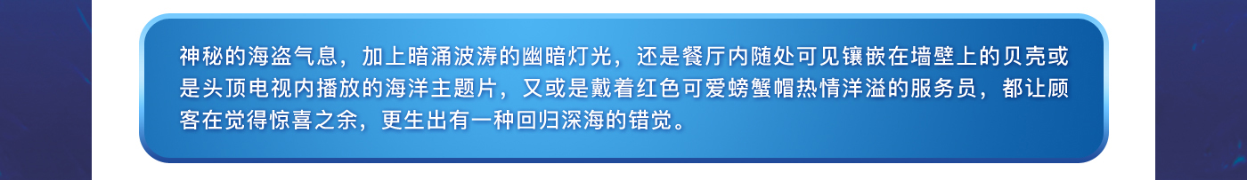 神秘的海盜氣息，加上暗涌波濤的幽暗燈光，還是餐廳內隨處可見鑲嵌在墻壁上的貝殼或是頭頂電視內播放的海洋主題片，又或是戴著紅色可愛螃蟹帽熱情洋溢的服務員，都讓顧客在覺得驚喜之余，更生出有一種回歸深海的錯覺。