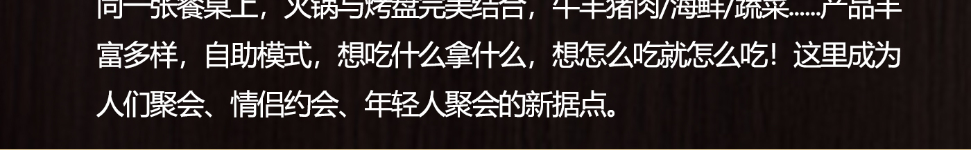 同一張餐桌上，火鍋與烤盤完美結合，牛羊豬肉/海鮮/蔬菜......產品豐富多樣，自助模式，想吃什么拿什么，想怎么吃就怎么吃！這里成為人們聚會、情侶約會、年輕人聚會的新據點.